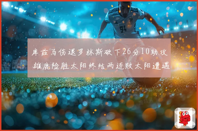 库兹马伤退罗林斯砍下26分10助攻 雄鹿险胜太阳终结两连败太阳遭遇五连败