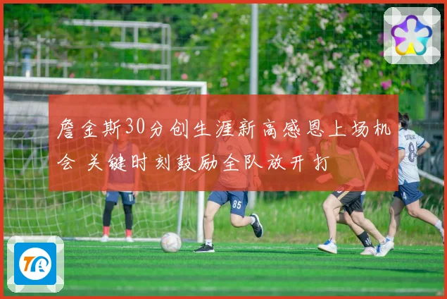 詹金斯30分创生涯新高感恩上场机会 关键时刻鼓励全队放开打