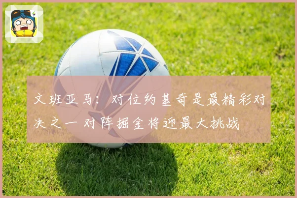 文班亚马：对位约基奇是最精彩对决之一 对阵掘金将迎最大挑战
