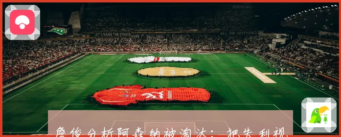 詹俊分析阿森纳被淘汰：把失利视为减轻包袱并聚焦关键任务