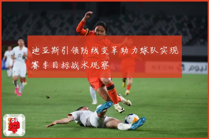 迪亚斯引领防线变革助力球队实现赛季目标战术观察
