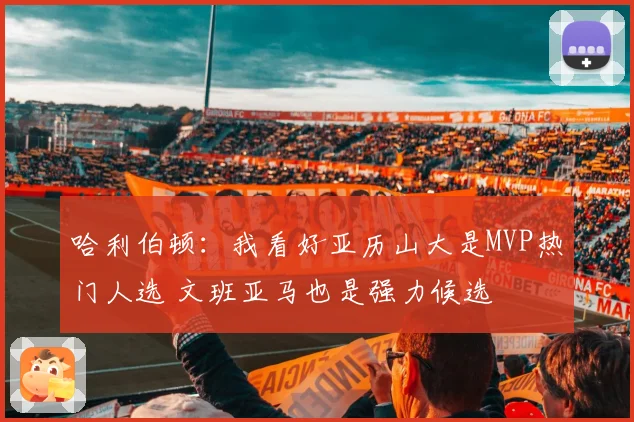 哈利伯顿：我看好亚历山大是MVP热门人选 文班亚马也是强力候选
