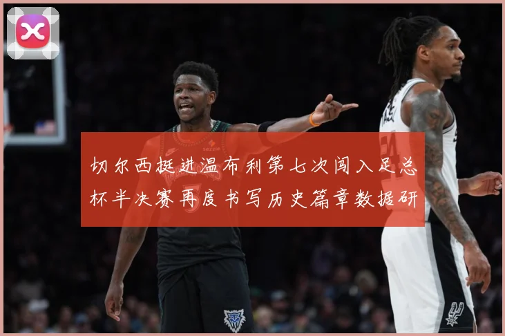 切尔西挺进温布利第七次闯入足总杯半决赛再度书写历史篇章数据研判