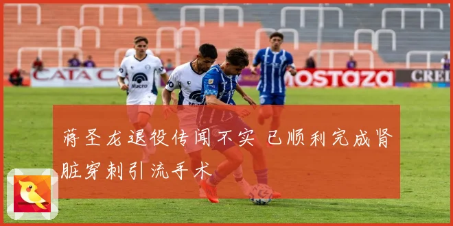 蒋圣龙退役传闻不实 已顺利完成肾脏穿刺引流手术
