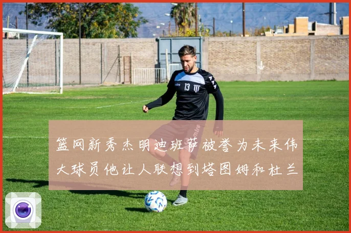 篮网新秀杰明迪班萨被誉为未来伟大球员他让人联想到塔图姆和杜兰特