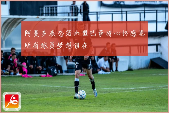 阿曼多表态若加盟巴萨将心怀感恩所有球员梦想俱在